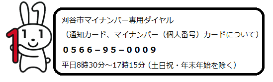 刈谷市マイナンバー専用ダイヤル（通知カード、マイナンバー（個人番号）カードについて）　0566-95-0009　平日8時30分～17時15分（土曜日・日曜日・祝日・年末年始を除く）