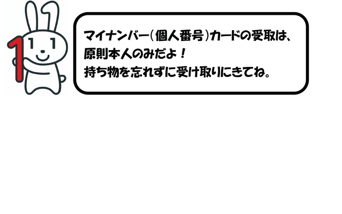 マイナンバー（個人番号）カードの受取は、原則本人のみだよ！持ち物を忘れずに受け取りにきてね。※病気などやむをえない理由で本人の来庁が困難な場合は、市民課までご相談ください。