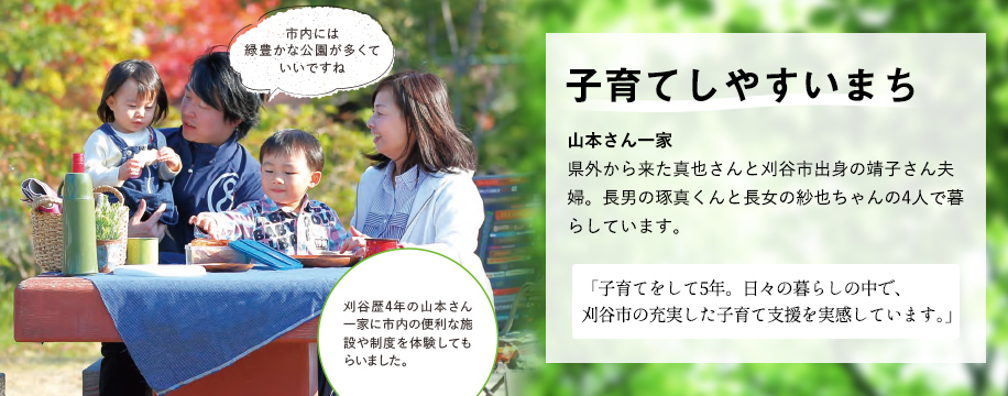 子育てしやすいまち 山本さん一家 県外から 来た真也さんと刈谷市出身の靖子さん夫婦。長男の琢真くんと長女の紗也ちゃんの4人で暮らしています。「子育てをして5年。日々の暮らしの中で、刈谷市の充実した子育て支援を実感しています。」