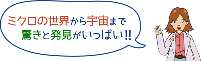 ミクロの世界から宇宙まで驚きと発見がいっぱい！！